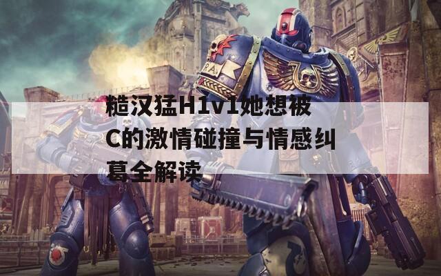 糙汉猛H1v1她想被C的激情碰撞与情感纠葛全解读