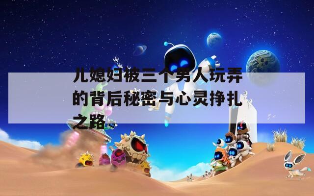 儿媳妇被三个男人玩弄的背后秘密与心灵挣扎之路