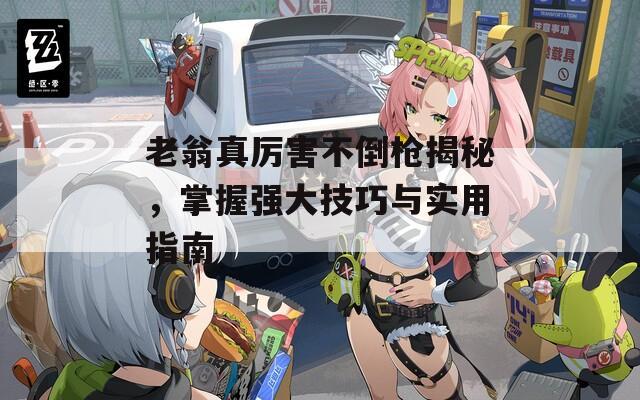 老翁真厉害不倒枪揭秘，掌握强大技巧与实用指南