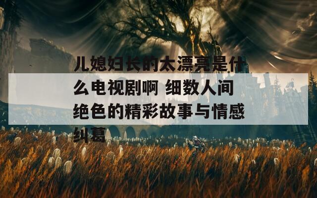 儿媳妇长的太漂亮是什么电视剧啊 细数人间绝色的精彩故事与情感纠葛