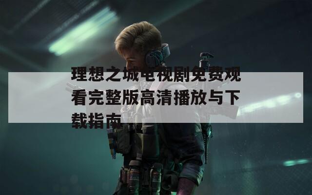 理想之城电视剧免费观看完整版高清播放与下载指南