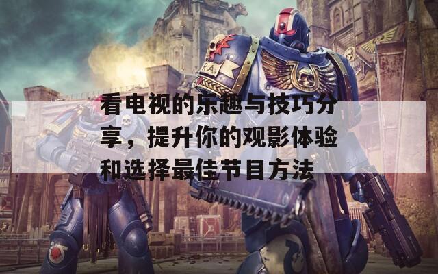 看电视的乐趣与技巧分享，提升你的观影体验和选择最佳节目方法