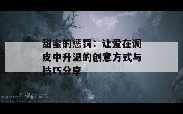 甜蜜的惩罚：让爱在调皮中升温的创意方式与技巧分享