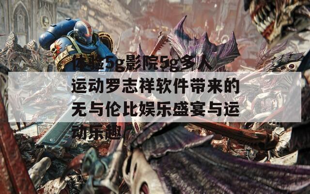 体验5g影院5g多人运动罗志祥软件带来的无与伦比娱乐盛宴与运动乐趣