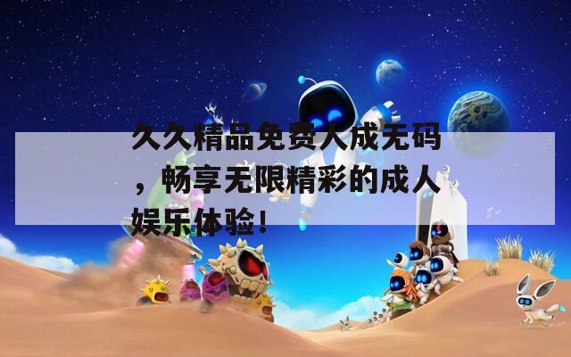久久精品免费人成无码，畅享无限精彩的成人娱乐体验！