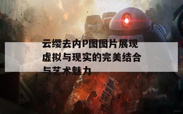 云缨去内P图图片展现虚拟与现实的完美结合与艺术魅力