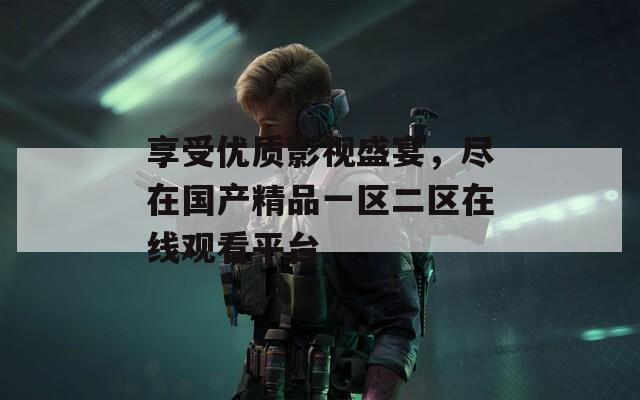 享受优质影视盛宴，尽在国产精品一区二区在线观看平台