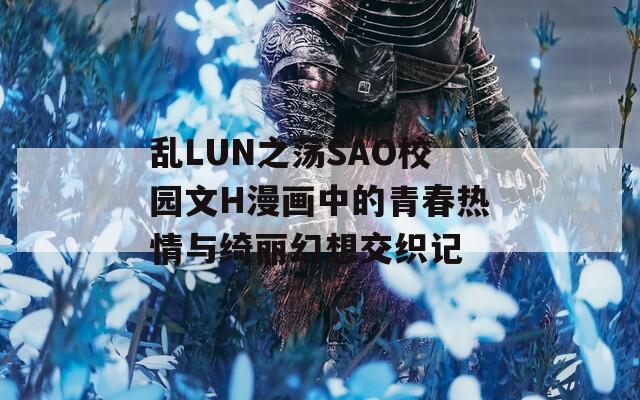 乱LUN之荡SAO校园文H漫画中的青春热情与绮丽幻想交织记
