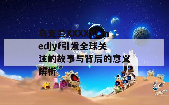 乌克兰XXXXXLmedjyf引发全球关注的故事与背后的意义解析