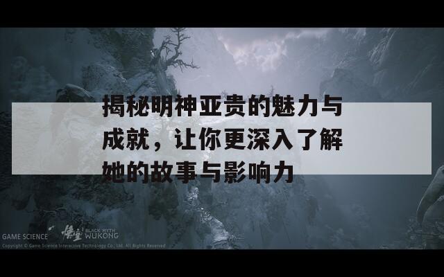 揭秘明神亚贵的魅力与成就，让你更深入了解她的故事与影响力