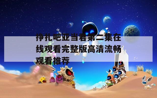 挣扎吧亚当君第二集在线观看完整版高清流畅观看推荐
