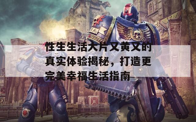 性生生活大片又黄又的真实体验揭秘，打造更完美幸福生活指南