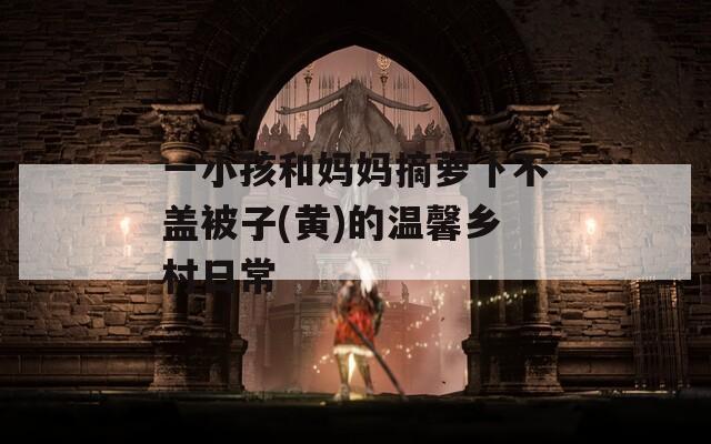 一小孩和妈妈摘萝卜不盖被子(黄)的温馨乡村日常