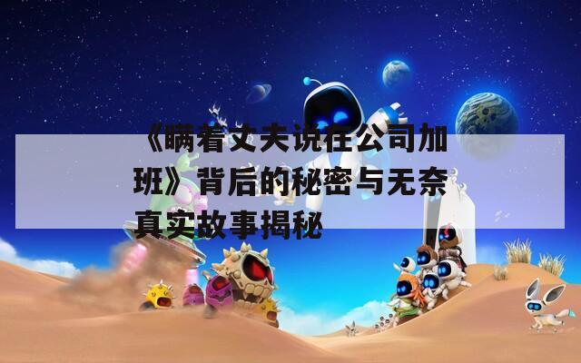 《瞒着丈夫说在公司加班》背后的秘密与无奈真实故事揭秘