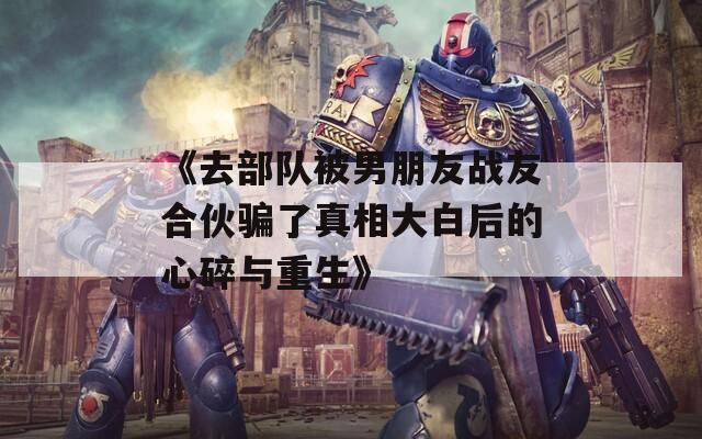 《去部队被男朋友战友合伙骗了真相大白后的心碎与重生》
