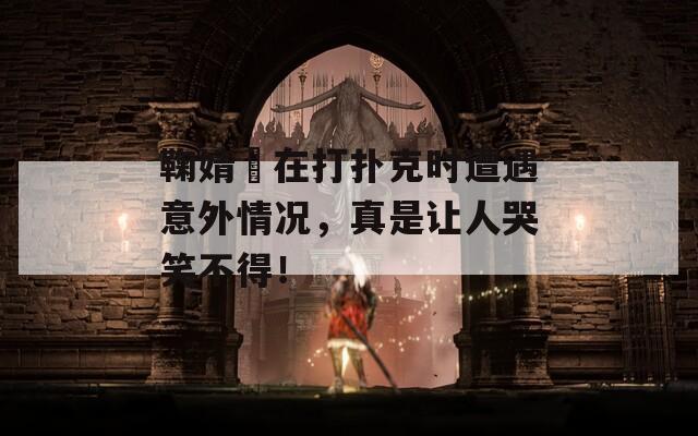 鞠婧祎在打扑克时遭遇意外情况，真是让人哭笑不得！