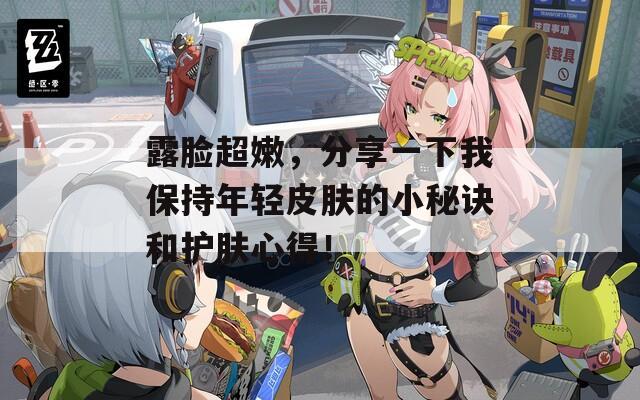 露脸超嫩，分享一下我保持年轻皮肤的小秘诀和护肤心得！