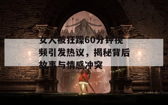 女人被狂躁60分钟视频引发热议，揭秘背后故事与情感冲突