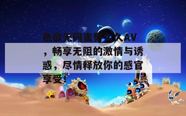 色欲无码蜜臀久久AV，畅享无阻的激情与诱惑，尽情释放你的感官享受！