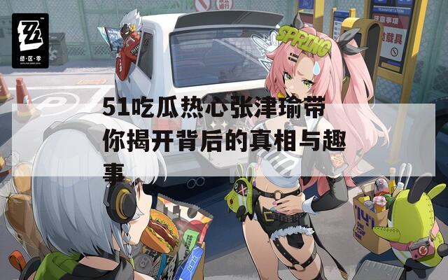 51吃瓜热心张津瑜带你揭开背后的真相与趣事