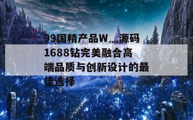 99国精产品W灬源码1688钻完美融合高端品质与创新设计的最佳选择