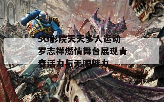 5G影院天天多人运动罗志祥燃情舞台展现青春活力与无限魅力