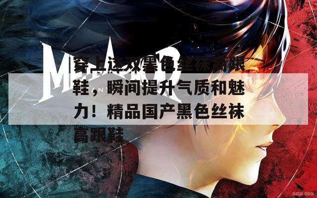 穿上这双黑色丝袜高跟鞋，瞬间提升气质和魅力！精品国产黑色丝袜高跟鞋