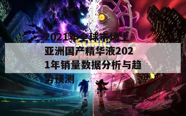 2021年全球市场上亚洲国产精华液2021年销量数据分析与趋势预测