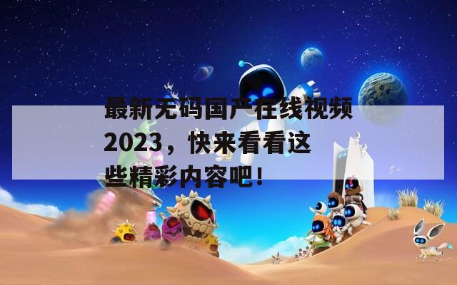 最新无码国产在线视频2023，快来看看这些精彩内容吧！