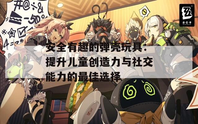 安全有趣的弹壳玩具：提升儿童创造力与社交能力的最佳选择