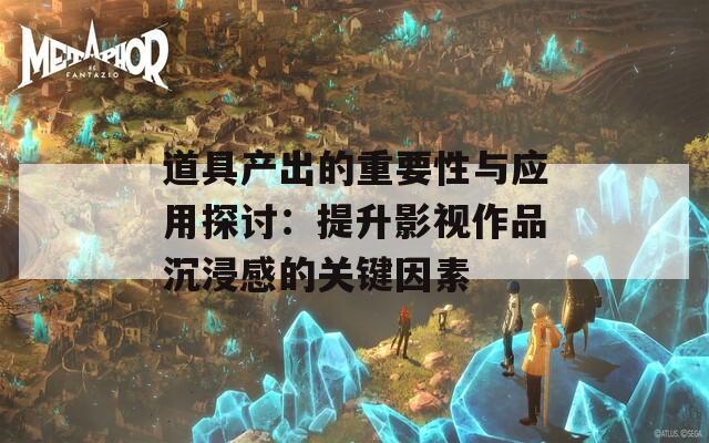道具产出的重要性与应用探讨：提升影视作品沉浸感的关键因素