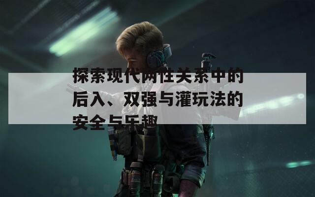 探索现代两性关系中的后入、双强与灌玩法的安全与乐趣