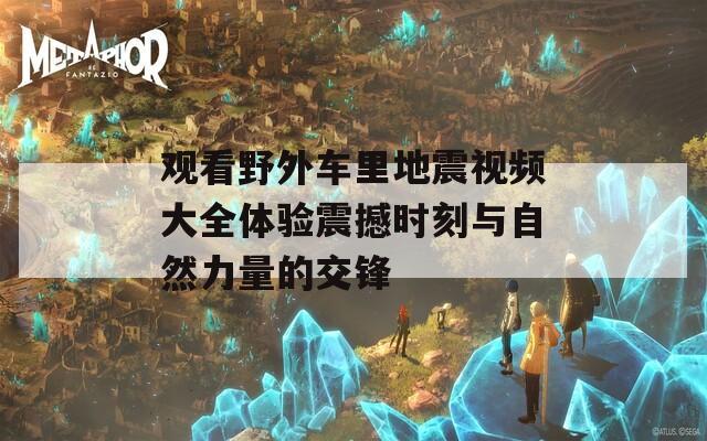 观看野外车里地震视频大全体验震撼时刻与自然力量的交锋
