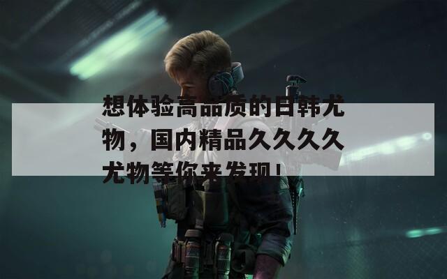 想体验高品质的日韩尤物，国内精品久久久久尤物等你来发现！