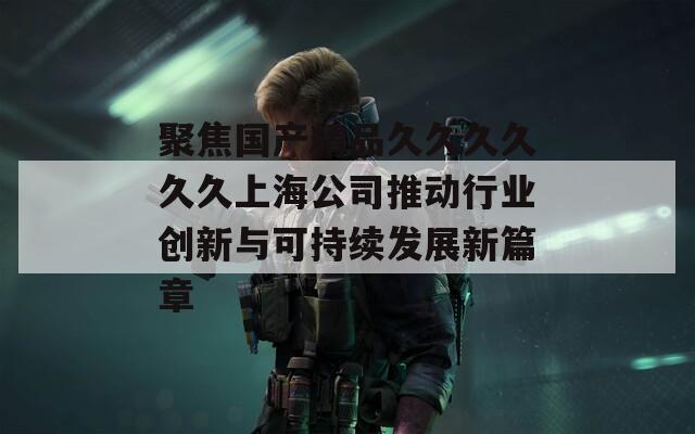聚焦国产精品久久久久久久上海公司推动行业创新与可持续发展新篇章