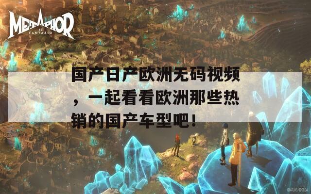 国产日产欧洲无码视频，一起看看欧洲那些热销的国产车型吧！
