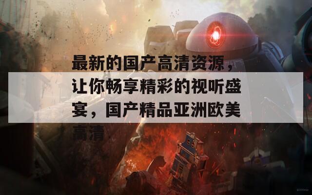 最新的国产高清资源，让你畅享精彩的视听盛宴，国产精品亚洲欧美高清