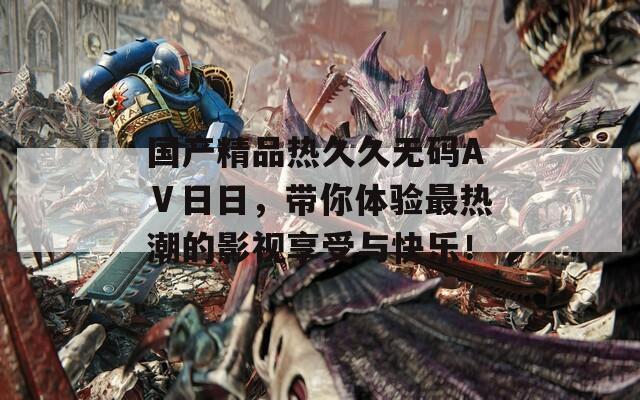 国产精品热久久无码AⅤ日日，带你体验最热潮的影视享受与快乐！