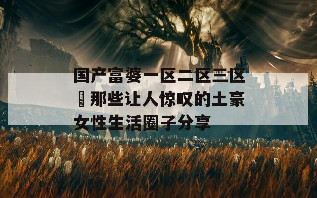国产富婆一区二区三区▽那些让人惊叹的土豪女性生活圈子分享