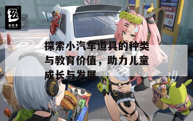 探索小汽车道具的种类与教育价值，助力儿童成长与发展