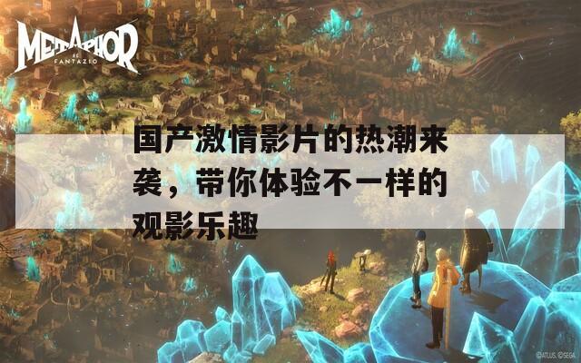 国产激情影片的热潮来袭，带你体验不一样的观影乐趣