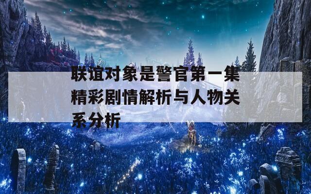 联谊对象是警官第一集精彩剧情解析与人物关系分析