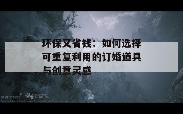 环保又省钱：如何选择可重复利用的订婚道具与创意灵感