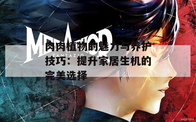 肉肉植物的魅力与养护技巧：提升家居生机的完美选择
