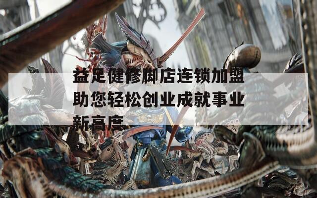 益足健修脚店连锁加盟助您轻松创业成就事业新高度