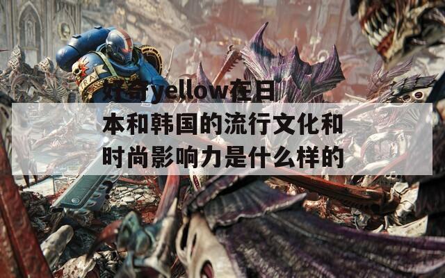 好奇yellow在日本和韩国的流行文化和时尚影响力是什么样的？