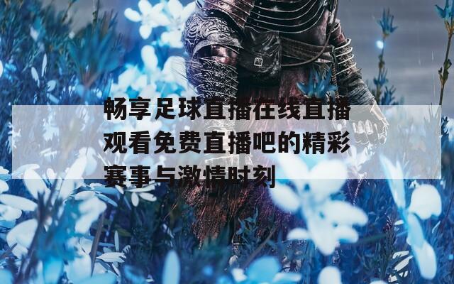 畅享足球直播在线直播观看免费直播吧的精彩赛事与激情时刻