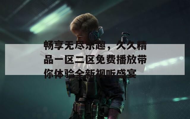 畅享无尽乐趣，久久精品一区二区免费播放带你体验全新视听盛宴