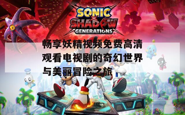 畅享妖精视频免费高清观看电视剧的奇幻世界与美丽冒险之旅