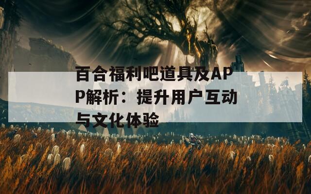百合福利吧道具及APP解析：提升用户互动与文化体验